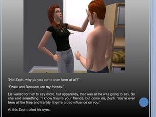 “No! Zeph, why do you come over here at all?”“Roxie and Blossom are my friends.”Liz waited for him to say more, but apparently, that was all he was going to say. So she said something. “I know they’re your friends, but come on, Zeph. You’re over here all the time and frankly, they’re a bad influence on you.”At this Zeph rolled his eyes.