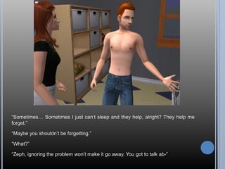 “Sometimes… Sometimes I just can’t sleep and they help, alright? They help me forget.”“Maybe you shouldn’t be forgetting.”“What?”“Zeph, ignoring the problem won’t make it go away. You got to talk ab-”