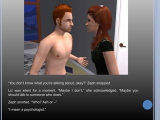 “You don’t know what you’re talking about, okay?” Zeph snapped.Liz was silent for a moment. “Maybe I don’t,” she acknowledged. “Maybe you should talk to someone who does.”Zeph snorted. “Who? Ash or –”“I mean a psychologist.”