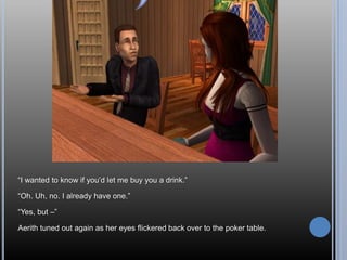 “I wanted to know if you’d let me buy you a drink.”“Oh. Uh, no. I already have one.”“Yes, but –”Aerith tuned out again as her eyes flickered back over to the poker table.