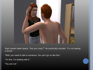 Zeph looked taken aback. “Are you crazy?” He practically shouted. “I’m not seeing a shrink.”“Well, you need to talk to someone. You can’t go on like this.”“I’m fine. I’m dealing with it.”“You are not.”