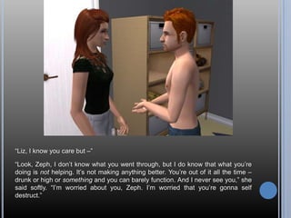 “Liz, I know you care but –”“Look, Zeph, I don’t know what you went through, but I do know that what you’re doing is not helping. It’s not making anything better. You’re out of it all the time – drunk or high or something and you can barely function. And I never see you,” she said softly. “I’m worried about you, Zeph. I’m worried that you’re gonna self destruct.”