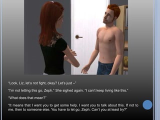 “Look, Liz, let’s not fight, okay? Let’s just –”“I’m not letting this go, Zeph.” She sighed again. “I can’t keep living like this.”“What does that mean?”“It means that I want you to get some help. I want you to talk about this. If not to me, then to someone else. You have to let go, Zeph. Can’t you at least try?”
