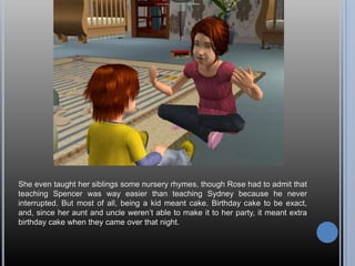 She even taught her siblings some nursery rhymes, though Rose had to admit that teaching Spencer was way easier than teaching Sydney because he never interrupted. But most of all, being a kid meant cake. Birthday cake to be exact, and, since her aunt and uncle weren’t able to make it to her party, it meant extra birthday cake when they came over that night.