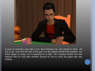 A wave of emotions rose with in her. He’s following me, she started to think.  He has to be. Just who the hell is this guy? As she asked herself that question, her blood began to pulse, as if preparing for a fight. Her muscles tensed and she realized that it’d only take another second for her to crack the glass she was holding.
