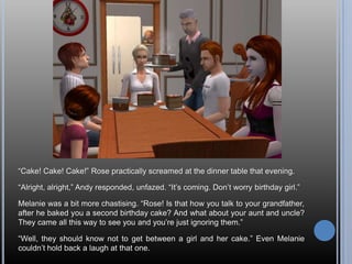 “Cake! Cake! Cake!” Rose practically screamed at the dinner table that evening.“Alright, alright,” Andy responded, unfazed. “It’s coming. Don’t worry birthday girl.”Melanie was a bit more chastising. “Rose! Is that how you talk to your grandfather, after he baked you a second birthday cake? And what about your aunt and uncle? They came all this way to see you and you’re just ignoring them.”“Well, they should know not to get between a girl and her cake.” Even Melanie couldn’t hold back a laugh at that one.