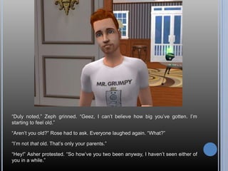 “Duly noted,” Zeph grinned. “Geez, I can’t believe how big you’ve gotten. I’m starting to feel old.”“Aren’t you old?” Rose had to ask. Everyone laughed again. “What?”“I’m not that old. That’s only your parents.”“Hey!” Asher protested. “So how’ve you two been anyway, I haven’t seen either of you in a while.”