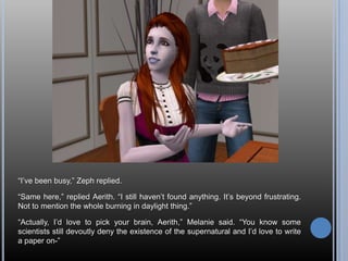 “I’ve been busy,” Zeph replied.“Same here,” replied Aerith. “I still haven’t found anything. It’s beyond frustrating. Not to mention the whole burning in daylight thing.”“Actually, I’d love to pick your brain, Aerith,” Melanie said. “You know some scientists still devoutly deny the existence of the supernatural and I’d love to write a paper on-”