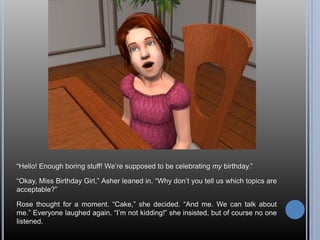“Hello! Enough boring stuff! We’re supposed to be celebrating my birthday.”“Okay, Miss Birthday Girl,” Asher leaned in. “Why don’t you tell us which topics are acceptable?”Rose thought for a moment. “Cake,” she decided. “And me. We can talk about me.” Everyone laughed again. “I’m not kidding!” she insisted, but of course no one listened.