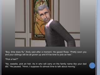 “Boy, time does fly,” Andy said after a moment. He gazed Rose. “Pretty soon you and your siblings will be all grown up and it’ll be time to pick an heir.”“Pick a hair?”“No, sweetie, pick an heir. As in who will carry on the family name like your dad did.” He paused. “Hmm, I suppose it’s almost time to talk about moving.”