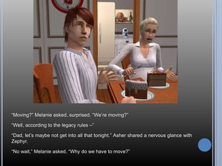 “Moving?” Melanie asked, surprised. “We’re moving?”“Well, according to the legacy rules –”“Dad, let’s maybe not get into all that tonight.” Asher shared a nervous glance with Zephyr.“No wait,” Melanie asked. “Why do we have to move?”