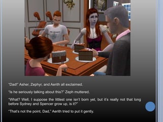 “Dad!” Asher, Zephyr, and Aerith all exclaimed.“Is he seriously talking about this?” Zeph muttered.“What? Well, I suppose the littlest one isn’t born yet, but it’s really not that long before Sydney and Spencer grow up, is it?”“That’s not the point, Dad,” Aerith tried to put it gently.