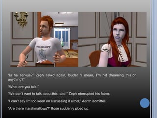 “Is he serious?” Zeph asked again, louder. “I mean, I’m not dreaming this or anything?”“What are you talk-”“We don’t want to talk about this, dad,” Zeph interrupted his father.“I can’t say I’m too keen on discussing it either,” Aerith admitted.“Are there marshmallows?” Rose suddenly piped up.