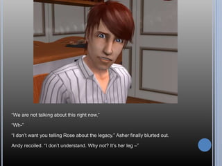 “We are not talking about this right now.”“Wh-”“I don’t want you telling Rose about the legacy.” Asher finally blurted out.Andy recoiled. “I don’t understand. Why not? It’s her leg –”