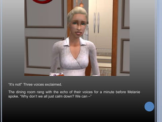 “It’s not!” Three voices exclaimed.The dining room rang with the echo of their voices for a minute before Melanie spoke. “Why don’t we all just calm down? We can –”