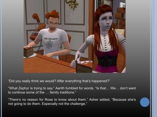 “Did you really think we would? After everything that’s happened?”“What Zephyr is trying to say,” Aerith fumbled for words. “Is that… We… don’t want to continue some of the … family traditions.”“There’s no reason for Rose to know about them,” Asher added, “Because she’s not going to do them. Especially not the challenge.”