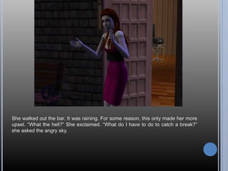 She walked out the bar. It was raining. For some reason, this only made her more upset. “What the hell?” She exclaimed. “What do I have to do to catch a break?” she asked the angry sky.