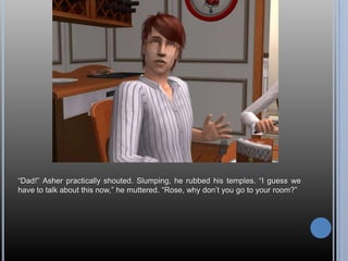 “Dad!” Asher practically shouted. Slumping, he rubbed his temples. “I guess we have to talk about this now,” he muttered. “Rose, why don’t you go to your room?”