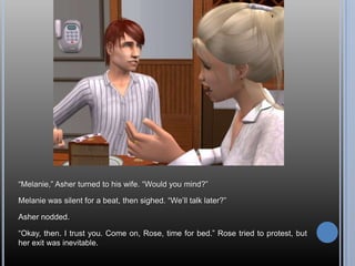 “Melanie,” Asher turned to his wife. “Would you mind?”Melanie was silent for a beat, then sighed. “We’ll talk later?”Asher nodded.“Okay, then. I trust you. Come on, Rose, time for bed.” Rose tried to protest, but her exit was inevitable.