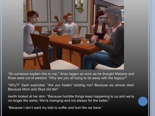 “So someone explain this to me,” Andy began as soon as he thought Melanie and Rose were out of earshot. “Why are you all trying to do away with the legacy?”“Why?!” Zeph exploded. “Are you freakin’ kidding me? Because we almost died! Because Mom and Skye did die!”Aerith looked at her skin. “Because horrible things keep happening to us and we’re no longer the same. We’re changing and not always for the better.”“Because I don’t want my kids to suffer and hurt like we have.”