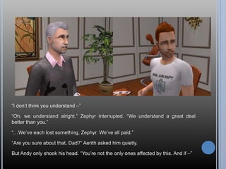 “I don’t think you understand –”“Oh, we understand alright,” Zephyr interrupted. “We understand a great deal better than you.”“…We’ve each lost something, Zephyr. We’ve all paid.”“Are you sure about that, Dad?” Aerith asked him quietly.But Andy only shook his head. “You’re not the only ones affected by this. And if –”