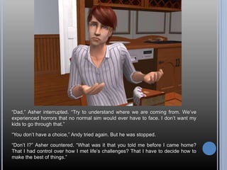 “Dad,” Asher interrupted. “Try to understand where we are coming from. We’ve experienced horrors that no normal sim would ever have to face. I don’t want my kids to go through that.”“You don’t have a choice,” Andy tried again. But he was stopped.“Don’t I?” Asher countered. “What was it that you told me before I came home? That I had control over how I met life’s challenges? That I have to decide how to make the best of things.”