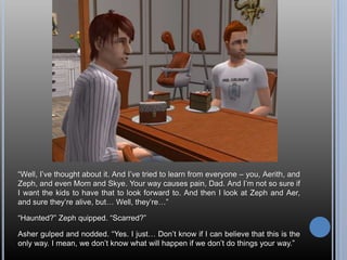 “Well, I’ve thought about it. And I’ve tried to learn from everyone – you, Aerith, and Zeph, and even Mom and Skye. Your way causes pain, Dad. And I’m not so sure if I want the kids to have that to look forward to. And then I look at Zeph and Aer, and sure they’re alive, but… Well, they’re…”“Haunted?” Zeph quipped. “Scarred?”Asher gulped and nodded. “Yes. I just… Don’t know if I can believe that this is the only way. I mean, we don’t know what will happen if we don’t do things your way.”
