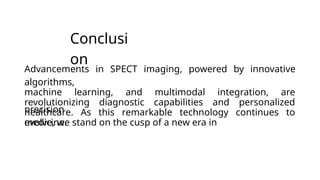 Conclusi
on
precision
medicine.
Advancements in SPECT imaging, powered by innovative
algorithms,
machine learning, and multimodal integration, are
revolutionizing diagnostic capabilities and personalized
healthcare. As this remarkable technology continues to
evolve, we stand on the cusp of a new era in
 
