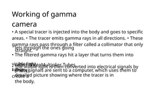 Working of gamma
camera
detailed picture showing where the tracer is in
the body.
• A special tracer is injected into the body and goes to specific
areas. • The tracer emits gamma rays in all directions. • These
gamma rays pass through a filter called a collimator that only
lets through the ones going
straight.
• The filtered gamma rays hit a layer that turns them into
visible light.
• The visible light is then converted into electrical signals by
tubes
called PhotoMultiplier Tubes
(PMTs).
• These signals are sent to a computer, which uses them to
create a
 