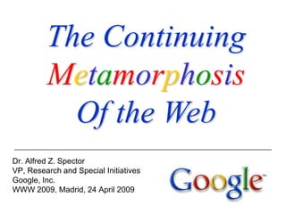 The Continuing
         Metamorphosis
           Of the Web
Dr. Alfred Z. Spector
VP, Research and Special Initiatives
Google, Inc.
WWW 2009, Madrid, 24 April 2009
 
