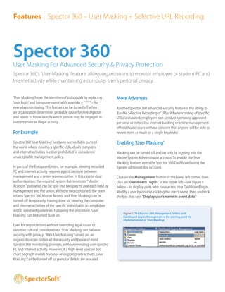 Features Spector 360 – User Masking + Selective URL Recording




Spector 360                                                          ®



User Masking For Advanced Security & Privacy Protection
Spector 360’s ‘User Masking’ feature allows organizations to monitor employee or student PC and
Internet activity while maintaining a computer user’s personal privacy.


‘User Masking’ hides the identities of individuals by replacing          More Advances
‘user login’ and ‘computer name’ with asterisks – ***** – for
everyday monitoring. This feature can be turned off when                 Another Spector 360 advanced security feature is the ability to
an organization determines probable cause for investigation              ‘Enable Selective Recording of URLs.’ When recording of specific
and needs to know exactly which person may be engaged in                 URLs is disabled, employees can conduct company-approved
inappropriate or illegal activity.                                       personal activities like Internet banking or online management
                                                                         of healthcare issues without concern that anyone will be able to
For Example                                                              review even as much as a single keystroke.

Spector 360 ‘User Masking’ has been successful in parts of               Enabling ‘User Masking’
the world where viewing a specific individual’s computer
and Internet activities is either prohibited or considered               Masking can be turned off and on only by logging into the
unacceptable management policy.                                          Master System Administrator account. To enable the ‘User
                                                                         Masking’ feature, open the Spector 360 Dashboard using the
In parts of the European Union, for example, viewing recorded            System Administrator Account.
PC and Internet activity requires a joint decision between
management and a union representative. In this case of dual              Click on the Management button in the lower left corner, then
authentication, the required System Administrator “Master                click on “Dashboard Logins” in the upper left – see Figure 1
Account” password can be split into two pieces, one each held by         below – to display users who have access to a Dashboard login.
management and the union. With the two combined, the team                Modify a user by double-clicking the user’s name, then uncheck
attains Spector 360 Master Access, and ‘User Masking’ can be             the box that says “Display user’s name in event data.”
turned off temporarily. Having done so, viewing the computer
and Internet activities of the specific individual is accomplished
within specified guidelines. Following the procedure, ‘User
                                                                             Figure 1. The Spector 360 Management Folders and
Masking’ can be turned back on.                                              Dashboard Logins Management is the starting point for
                                                                             implementation of ‘User Masking.’
Even for organizations without overriding legal issues or
sensitive cultural considerations, ‘User Masking’ can balance
security with privacy. With ‘User Masking’ turned on, an
organization can obtain all the security and peace of mind
Spector 360 monitoring provides, without revealing user-specific
PC and Internet activity. However, if a high-level Spector 360
chart or graph reveals frivolous or inappropriate activity, ‘User
Masking’ can be turned off so granular details are revealed.



                                ®
 
