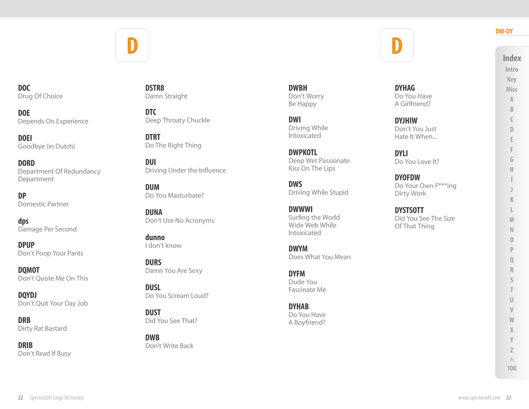 DW-DY

                                     D                                                        D                                        Index
                                                                                                                                        Intro
                                                                                                                                         Key
DOC                                      DSTR8                         DWBH                   DYHAG                                     Misc
Drug Of Choice                           Damn Straight                 Don’t Worry            Do You Have                                 A
                                                                       Be Happy               A Girlfriend?
                                         DTC                                                                                              B
DOE
Depends On Experience                    Deep Throaty Chuckle          DWI                    DYJHIW                                      C
                                                                       Driving While          Don’t You Just                              D
DOEI                                     DTRT                          Intoxicated            Hate It When...                             E
Goodbye (in Dutch)                       Do The Right Thing
                                                                       DWPKOTL                                                            F
                                                                                              DYLI
                                         DUI                           Deep Wet Passionate    Do You Love It?                             G
DORD
Department Of Redundancy                 Driving Under the Influence   Kiss On The Lips                                                   H
Department                                                                                    DYOFDW                                      I
                                         DUM                           DWS                    Do Your Own F***ing
                                                                       Driving While Stupid   Dirty Work
                                                                                                                                          J
DP                                       Do You Masturbate?
                                                                                                                                          K
Domestic Partner
                                         DUNA                          DWWWI                  DYSTSOTT                                    L
                                                                       Surfing the World      Did You See The Size                        M
dps                                      Don’t Use No Acronyms
                                                                       Wide Web While
Damage Per Second                                                                             Of That Thing
                                                                       Intoxicated                                                        N
                                         dunno                                                                                            O
DPUP                                     I don’t know
                                                                       DWYM
Don’t Poop Your Pants                                                                                                                     P
                                                                       Does What You Mean                                                 Q
                                         DURS
DQMOT                                    Damn You Are Sexy
                                                                       DYFM                                                               R
Don’t Quote Me On This                                                                                                                    S
                                                                       Dude You
                                         DUSL                          Fascinate Me                                                       T
DQYDJ                                    Do You Scream Loud?
Don’t Quit Your Day Job                                                                                                                   U
                                                                       DYHAB                                                              V
                                         DUST                          Do You Have
DRB                                      Did You See That?             A Boyfriend?                                                       W
Dirty Rat Bastard                                                                                                                         X
                                         DWB                                                                                              Y
DRIB                                     Don’t Write Back
Don’t Read If Busy                                                                                                                        Z
                                                                                                                                          ^
                                                                                                                                         100


22    SpectorSoft Lingo Dictionary                                                                                   www.spectorsoft.com 23
 