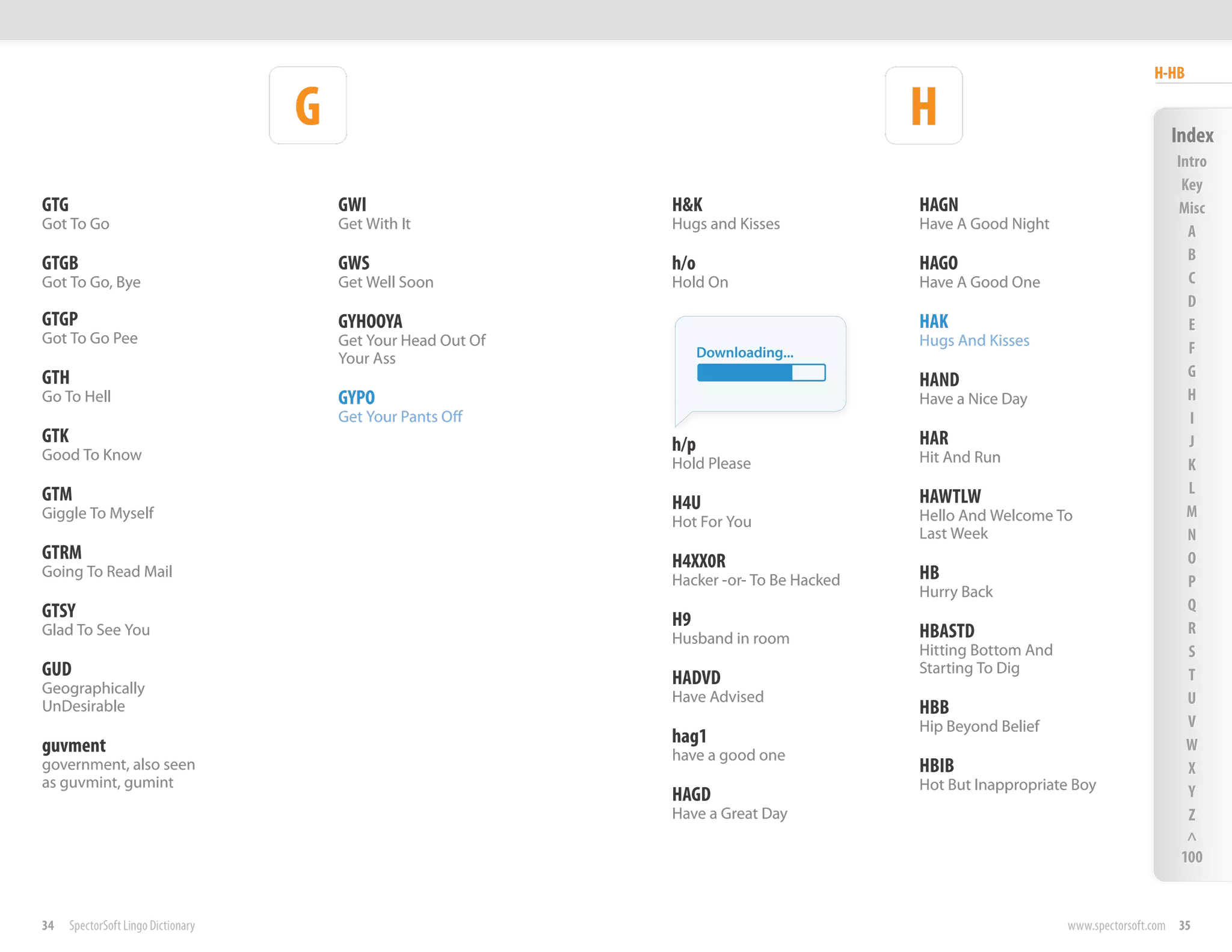 H-HB

                                     G                                                     H                                      Index
                                                                                                                                   Intro
                                                                                                                                    Key
GTG                                      GWI                    H&K                        HAGN                                    Misc
Got To Go                                Get With It            Hugs and Kisses            Have A Good Night                         A
                                                                                                                                     B
GTGB                                     GWS                    h/o                        HAGO
Got To Go, Bye                           Get Well Soon          Hold On                    Have A Good One                           C
                                                                                                                                     D
GTGP                                     GYHOOYA                                           HAK                                       E
Got To Go Pee                            Get Your Head Out Of                              Hugs And Kisses
                                                                      Downloading...                                                 F
                                         Your Ass
GTH                                                                                                                                  G
                                                                                           HAND
Go To Hell                               GYPO                                              Have a Nice Day                           H
                                         Get Your Pants Off                                                                          I
GTK                                                             h/p                        HAR                                       J
Good To Know                                                                               Hit And Run
                                                                Hold Please                                                          K
GTM                                                                                                                                  L
                                                                H4U                        HAWTLW
Giggle To Myself                                                                           Hello And Welcome To                      M
                                                                Hot For You
                                                                                           Last Week                                 N
GTRM                                                            H4XX0R                                                               O
Going To Read Mail
                                                                Hacker -or- To Be Hacked   HB                                        P
                                                                                           Hurry Back
GTSY                                                                                                                                 Q
                                                                H9                                                                   R
Glad To See You
                                                                Husband in room            HBASTD
                                                                                           Hitting Bottom And                        S
GUD                                                             HADVD
                                                                                           Starting To Dig                           T
Geographically
                                                                Have Advised                                                         U
UnDesirable                                                                                HBB
                                                                                           Hip Beyond Belief                         V
guvment                                                         hag1                                                                 W
                                                                have a good one
government, also seen                                                                      HBIB                                      X
as guvmint, gumint                                                                         Hot But Inappropriate Boy
                                                                HAGD                                                                 Y
                                                                Have a Great Day                                                     Z
                                                                                                                                     ^
                                                                                                                                    100


34    SpectorSoft Lingo Dictionary                                                                              www.spectorsoft.com 35
 