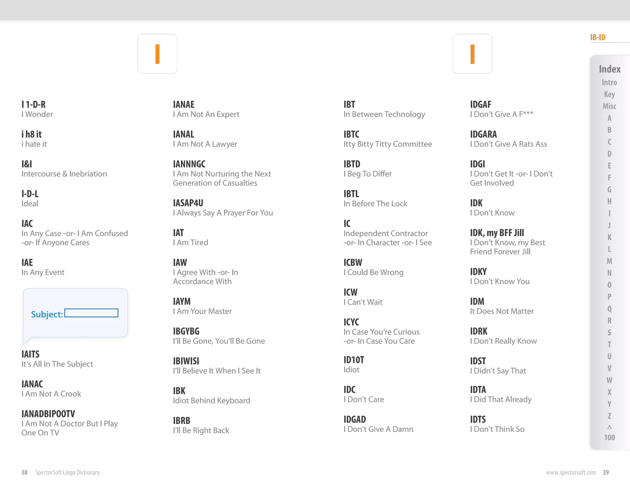 IB-ID

                                     I                                                                  I                                         Index
                                                                                                                                                   Intro
                                                                                                                                                    Key
I 1-D-R                                  IANAE                           IBT                            IDGAF                                      Misc
I Wonder                                 I Am Not An Expert              In Between Technology          I Don’t Give A F***                          A
                                                                                                                                                     B
i h8 it                                  IANAL                           IBTC                           IDGARA
i hate it                                I Am Not A Lawyer               Itty Bitty Titty Committee     I Don’t Give A Rats Ass                      C
                                                                                                                                                     D
I&I                                      IANNNGC                         IBTD                           IDGI                                         E
Intercourse & Inebriation                I Am Not Nurturing the Next     I Beg To Differ                I Don’t Get It -or- I Don’t                  F
                                         Generation of Casualties                                       Get Involved
                                                                                                                                                     G
I-D-L                                                                    IBTL
Ideal                                    IASAP4U                         In Before The Lock             IDK                                          H
                                         I Always Say A Prayer For You                                  I Don’t Know                                 I
IAC                                                                      IC                                                                          J
In Any Case -or- I Am Confused           IAT                             Independent Contractor         IDK, my BFF Jill                             K
-or- If Anyone Cares                     I Am Tired                      -or- In Character -or- I See   I Don’t Know, my Best
                                                                                                        Friend Forever Jill                          L
IAE                                      IAW                             ICBW                                                                        M
In Any Event                             I Agree With -or- In            I Could Be Wrong               IDKY                                         N
                                         Accordance With                                                I Don’t Know You                             O
                                                                         ICW                                                                         P
                                         IAYM                            I Can’t Wait                   IDM
                                         I Am Your Master                                               It Does Not Matter                           Q
     Subject:
                                                                         ICYC                                                                        R
                                         IBGYBG                          In Case You’re Curious         IDRK                                         S
                                         I’ll Be Gone, You’ll Be Gone    -or- In Case You Care          I Don’t Really Know                          T
IAITS                                                                                                                                                U
It’s All In The Subject                  IBIWISI                         ID10T                          IDST
                                         I’ll Believe It When I See It   Idiot                          I Didn’t Say That                            V
IANAC                                                                                                                                                W
I Am Not A Crook                         IBK                             IDC                            IDTA                                         X
                                         Idiot Behind Keyboard           I Don’t Care                   I Did That Already
                                                                                                                                                     Y
IANADBIPOOTV                                                                                                                                         Z
I Am Not A Doctor But I Play             IBRB                            IDGAD                          IDTS
                                         I’ll Be Right Back              I Don’t Give A Damn            I Don’t Think So                             ^
One On TV
                                                                                                                                                    100


38    SpectorSoft Lingo Dictionary                                                                                              www.spectorsoft.com 39
 