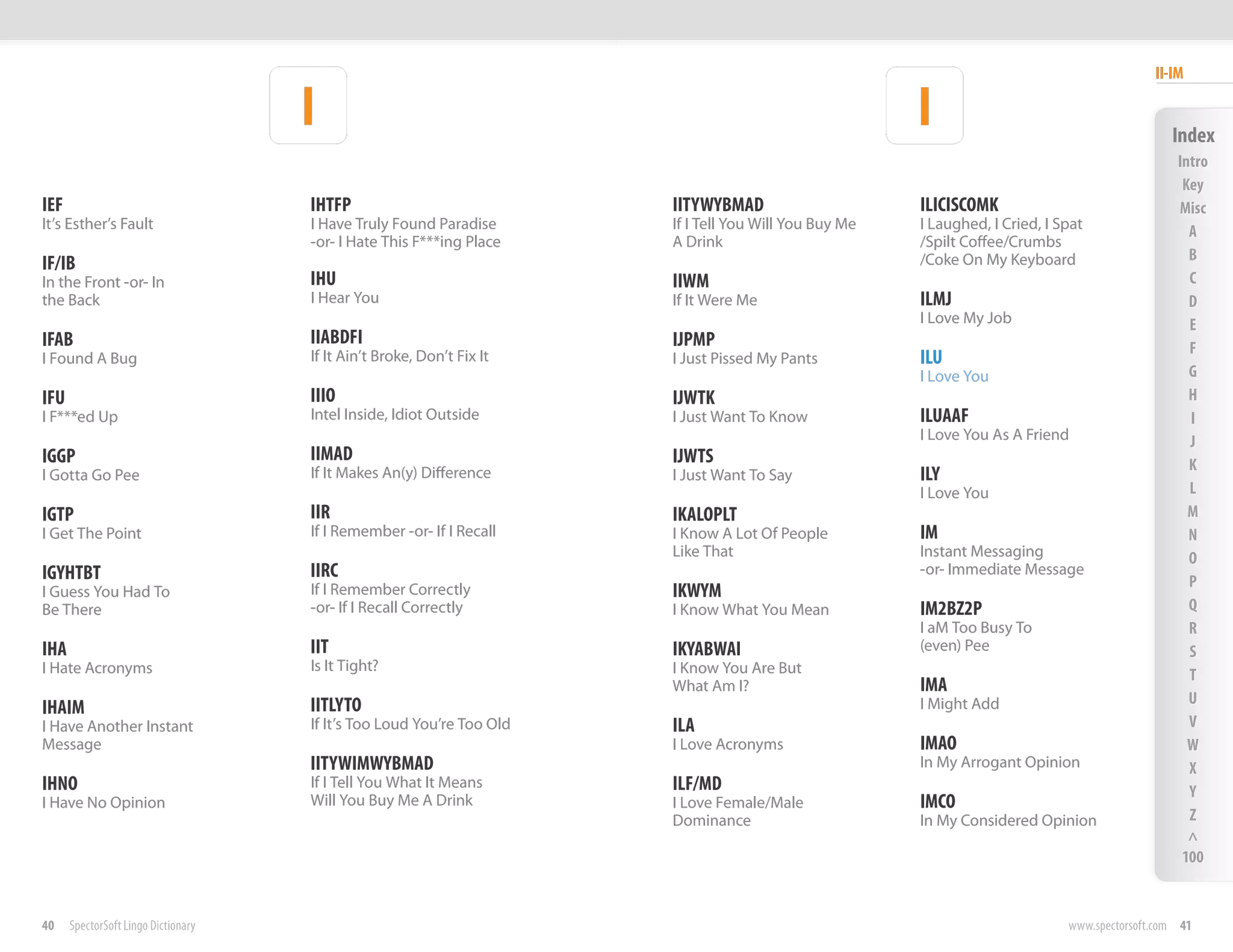 II-IM

                                     I                                                                 I                                        Index
                                                                                                                                                 Intro
                                                                                                                                                  Key
IEF                                  IHTFP                             IITYWYBMAD                      ILICISCOMK                                Misc
It’s Esther’s Fault                  I Have Truly Found Paradise       If I Tell You Will You Buy Me   I Laughed, I Cried, I Spat                  A
                                     -or- I Hate This F***ing Place    A Drink                         /Spilt Coffee/Crumbs
                                                                                                       /Coke On My Keyboard                        B
IF/IB
In the Front -or- In                 IHU                               IIWM                                                                        C
the Back                             I Hear You                        If It Were Me                   ILMJ                                        D
                                                                                                       I Love My Job                               E
IFAB                                 IIABDFI                           IJPMP                                                                       F
I Found A Bug                        If It Ain’t Broke, Don’t Fix It   I Just Pissed My Pants          ILU
                                                                                                       I Love You                                  G
IFU                                  IIIO                              IJWTK                                                                       H
I F***ed Up                          Intel Inside, Idiot Outside       I Just Want To Know             ILUAAF                                      I
                                                                                                       I Love You As A Friend                      J
IGGP                                 IIMAD                             IJWTS                                                                       K
I Gotta Go Pee                       If It Makes An(y) Difference      I Just Want To Say              ILY
                                                                                                       I Love You                                  L
IGTP                                 IIR                               IKALOPLT                                                                    M
I Get The Point                      If I Remember -or- If I Recall    I Know A Lot Of People          IM                                          N
                                                                       Like That                       Instant Messaging                           O
IGYHTBT                              IIRC                                                              -or- Immediate Message
                                                                                                                                                   P
I Guess You Had To                   If I Remember Correctly           IKWYM
Be There                             -or- If I Recall Correctly        I Know What You Mean            IM2BZ2P                                     Q
                                                                                                       I aM Too Busy To                            R
IHA                                  IIT                               IKYABWAI                        (even) Pee                                  S
I Hate Acronyms                      Is It Tight?                      I Know You Are But                                                          T
                                                                       What Am I?                      IMA
                                     IITLYTO                                                           I Might Add                                 U
IHAIM
I Have Another Instant               If It’s Too Loud You’re Too Old   ILA                                                                         V
Message                                                                I Love Acronyms                 IMAO                                        W
                                     IITYWIMWYBMAD                                                     In My Arrogant Opinion                      X
IHNO                                 If I Tell You What It Means       ILF/MD                                                                      Y
I Have No Opinion                    Will You Buy Me A Drink           I Love Female/Male              IMCO
                                                                       Dominance                       In My Considered Opinion                    Z
                                                                                                                                                   ^
                                                                                                                                                  100


40    SpectorSoft Lingo Dictionary                                                                                            www.spectorsoft.com 41
 