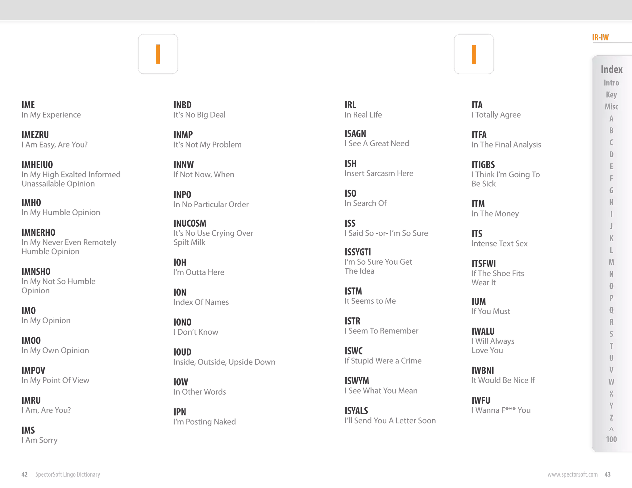 IR-IW

                                     I                                                                I                                         Index
                                                                                                                                                 Intro
                                                                                                                                                  Key
IME                                      INBD                           IRL                           ITA                                        Misc
In My Experience                         It’s No Big Deal               In Real Life                  I Totally Agree                              A
                                                                        ISAGN                                                                      B
IMEZRU                                   INMP                                                         ITFA
I Am Easy, Are You?                      It’s Not My Problem            I See A Great Need            In The Final Analysis                        C
                                                                                                                                                   D
IMHEIUO                                  INNW                           ISH                           ITIGBS                                       E
In My High Exalted Informed              If Not Now, When               Insert Sarcasm Here           I Think I’m Going To                         F
Unassailable Opinion                                                                                  Be Sick
                                                                        ISO                                                                        G
                                         INPO
IMHO                                     In No Particular Order         In Search Of                  ITM                                          H
In My Humble Opinion                                                                                  In The Money                                 I
                                         INUCOSM                        ISS                                                                        J
IMNERHO                                  It’s No Use Crying Over        I Said So -or- I’m So Sure    ITS
In My Never Even Remotely                Spilt Milk                                                                                                K
                                                                                                      Intense Text Sex
Humble Opinion                                                          ISSYGTI                                                                    L
                                         IOH                            I’m So Sure You Get           ITSFWI                                       M
IMNSHO                                   I’m Outta Here                 The Idea                      If The Shoe Fits                             N
In My Not So Humble                                                                                   Wear It                                      O
Opinion                                  ION                            ISTM
                                         Index Of Names                 It Seems to Me                IUM                                          P
IMO                                                                                                   If You Must                                  Q
In My Opinion                            IONO                           ISTR                                                                       R
                                         I Don’t Know                   I Seem To Remember            IWALU                                        S
IMOO                                                                                                  I Will Always
                                                                                                                                                   T
In My Own Opinion                        IOUD                           ISWC                          Love You
                                         Inside, Outside, Upside Down   If Stupid Were a Crime                                                     U
IMPOV                                                                                                 IWBNI                                        V
In My Point Of View                      IOW                            ISWYM                         It Would Be Nice If                          W
                                         In Other Words                 I See What You Mean                                                        X
IMRU                                                                                                  IWFU                                         Y
I Am, Are You?                           IPN                            ISYALS                        I Wanna F*** You
                                         I’m Posting Naked              I’ll Send You A Letter Soon                                                Z
IMS                                                                                                                                                ^
I Am Sorry                                                                                                                                        100


42    SpectorSoft Lingo Dictionary                                                                                            www.spectorsoft.com 43
 