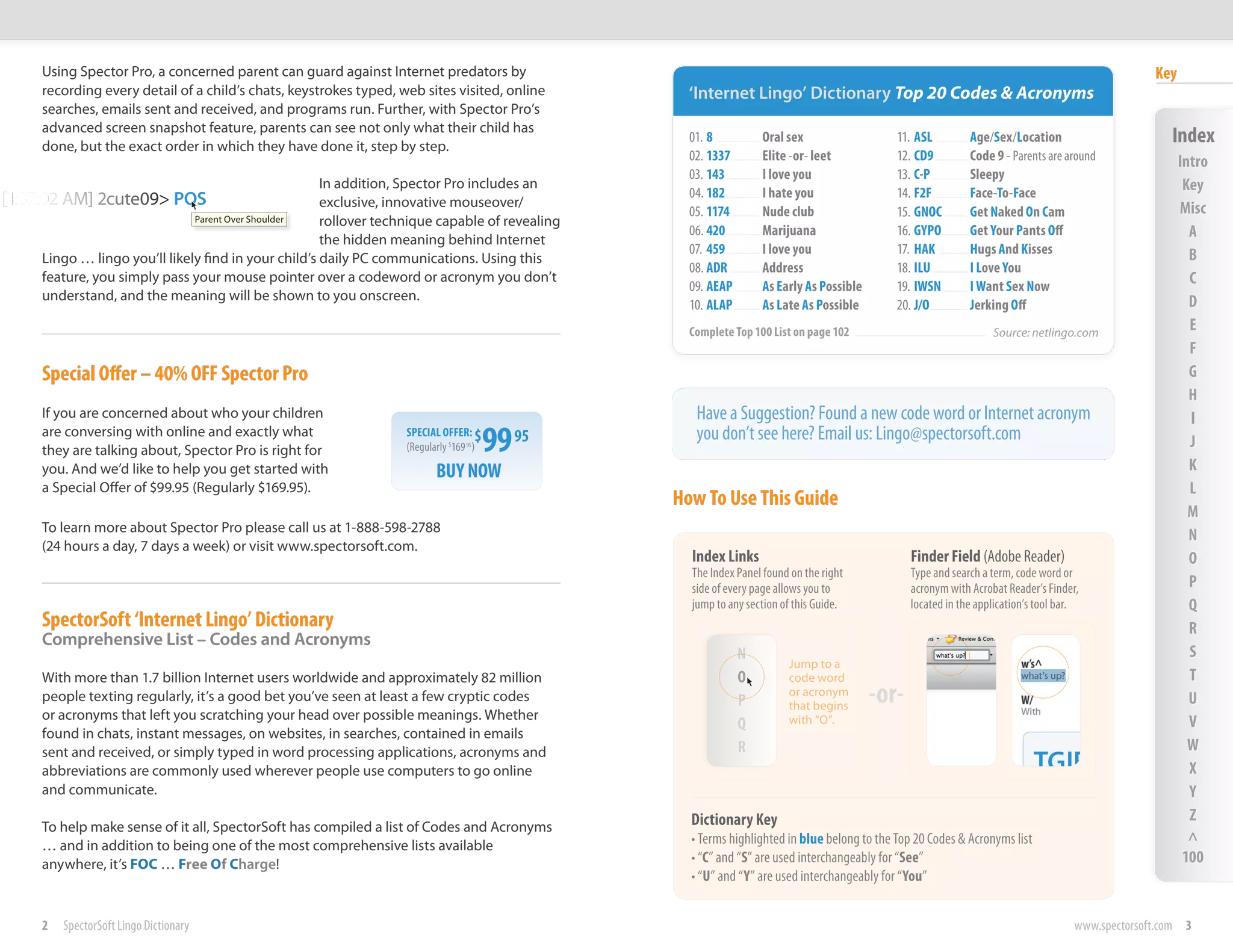 Using Spector Pro, a concerned parent can guard against Internet predators by                                                                                                                     Key
      recording every detail of a child’s chats, keystrokes typed, web sites visited, online            ‘Internet Lingo’ Dictionary Top 20 Codes & Acronyms
      searches, emails sent and received, and programs run. Further, with Spector Pro’s
      advanced screen snapshot feature, parents can see not only what their child has
      done, but the exact POS
1:37:02 AM] 2cute09>order in which they have done it, step by step.                                     01. 8          Oral sex                   11. ASL         Age/Sex/Location                         Index
                                           Parent Over Shoulder                                         02. 1337       Elite -or- leet            12. CD9         Code 9 - Parents are around                 Intro
                                                                                                        03. 143        I love you                 13. C-P         Sleepy
                                                         In addition, Spector Pro includes an
                                                                                                        04. 182        I hate you                 14. F2F         Face-To-Face
                                                                                                                                                                                                               Key
                                                         exclusive, innovative mouseover/                                                                                                                     Misc
                                                                                                        05. 1174       Nude club                  15. GNOC        Get Naked On Cam
                                                         rollover technique capable of revealing
                                                         the hidden meaning behind Internet
                                                                                                        06. 420        Marijuana                  16. GYPO        Get Your Pants Off                            A
                                                                                                        07. 459        I love you                 17. HAK         Hugs And Kisses                               B
        Lingo … lingo you’ll likely find in your child’s daily PC communications. Using this
                                                                                                        08. ADR        Address                    18. ILU         I Love You
        feature, you simply pass your mouse pointer over a codeword or acronym you don’t
                                                                                                        09. AEAP       As Early As Possible       19. IWSN        I Want Sex Now
                                                                                                                                                                                                                C
        understand, and the meaning will be shown to you onscreen.                                                                                                                                              D
                                                                                                        10. ALAP       As Late As Possible        20. J/O         Jerking Off
                                                                                                        Complete Top 100 List on page 102                              Source: netlingo.com
                                                                                                                                                                                                                E
                                                                                                                                                                                                                F
        Special Offer – 40% OFF Spector Pro                                                                                                                                                                     G
                                                                                                                                                                                                                H
        If you are concerned about who your children                                                     Have a Suggestion? Found a new code word or Internet acronym                                           I
        are conversing with online and exactly what
        they are talking about, Spector Pro is right for
                                                                     SPECIAL OFFER: $
                                                                     (Regularly $169 95 )   99   95      you don’t see here? Email us: Lingo@spectorsoft.com                                                    J
        you. And we’d like to help you get started with                     BUY NOW                                                                                                                             K
        a Special Offer of $99.95 (Regularly $169.95).                                                                                                                                                          L
                                                                                                      How To Use This Guide
                                                                                                                                                                                                                M
        To learn more about Spector Pro please call us at 1-888-598-2788
                                                                                                                                                                                                                N
        (24 hours a day, 7 days a week) or visit www.spectorsoft.com.
                                                                                                        Index Links                                  Finder Field (Adobe Reader)                                O
                                                                                                        The Index Panel found on the right           Type and search a term, code word or
                                                                                                        side of every page allows you to             acronym with Acrobat Reader’s Finder,                      P
                                                                                                        jump to any section of this Guide.           located in the application’s tool bar.                     Q
        SpectorSoft ‘Internet Lingo’ Dictionary                                                                                                                                                                 R
        Comprehensive List – Codes and Acronyms
                                                                                                                   N                                                                                            S
                                                                                                                             Jump to a
        With more than 1.7 billion Internet users worldwide and approximately 82 million                           O         code word                                                                          T
        people texting regularly, it’s a good bet you’ve seen at least a few cryptic codes                                   or acronym
                                                                                                                   P         that begins                                                                        U
        or acronyms that left you scratching your head over possible meanings. Whether
                                                                                                                   Q         with “O”.                                                                          V
        found in chats, instant messages, on websites, in searches, contained in emails
        sent and received, or simply typed in word processing applications, acronyms and                           R                                                                                            W
        abbreviations are commonly used wherever people use computers to go online                                                                                                                              X
        and communicate.                                                                                                                                                                                        Y
                                                                                                        Dictionary Key                                                                                          Z
        To help make sense of it all, SpectorSoft has compiled a list of Codes and Acronyms
        … and in addition to being one of the most comprehensive lists available                        • Terms highlighted in blue belong to the Top 20 Codes & Acronyms list                                  ^
        anywhere, it’s FOC … Free Of Charge!                                                            • “C” and “S” are used interchangeably for “See”                                                       100
                                                                                                        • “U” and “Y” are used interchangeably for “You”


        2   SpectorSoft Lingo Dictionary                                                                                                                                                  www.spectorsoft.com 3
 