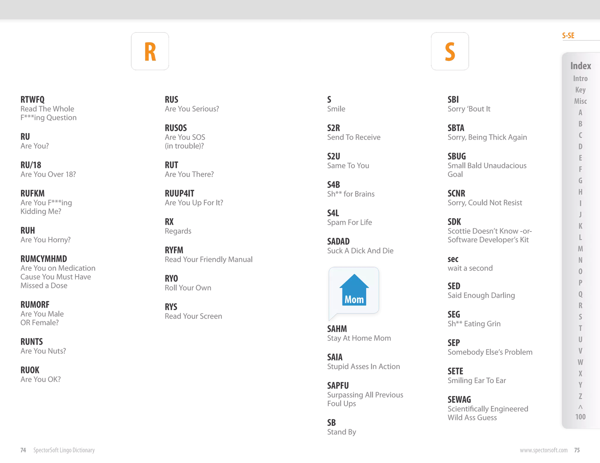 S-SE

                                    R                                                         S                                       Index
                                                                                                                                       Intro
                                                                                                                                        Key
RTWFQ                                   RUS                         S                         SBI                                      Misc
Read The Whole                          Are You Serious?            Smile                     Sorry ‘Bout It                             A
F***ing Question
                                                                                                                                         B
                                        RUSOS                       S2R                       SBTA
RU                                      Are You SOS                 Send To Receive           Sorry, Being Thick Again                   C
Are You?                                (in trouble)?                                                                                    D
                                                                    S2U                       SBUG                                       E
RU/18                                   RUT                         Same To You               Small Bald Unaudacious                     F
Are You Over 18?                        Are You There?                                        Goal
                                                                                                                                         G
                                                                    S4B
RUFKM                                   RUUP4IT                     Sh** for Brains           SCNR                                       H
Are You F***ing                         Are You Up For It?                                    Sorry, Could Not Resist                    I
Kidding Me?                                                         S4L                                                                  J
                                        RX                          Spam For Life             SDK                                        K
RUH                                     Regards                                               Scottie Doesn’t Know -or-
Are You Horny?                                                                                Software Developer’s Kit                   L
                                                                    SADAD
                                        RYFM                        Suck A Dick And Die                                                  M
RUMCYMHMD                               Read Your Friendly Manual                             sec                                        N
Are You on Medication                                                                         wait a second                              O
Cause You Must Have                     RYO
Missed a Dose                                                                                 SED                                        P
                                        Roll Your Own
                                                                                              Said Enough Darling                        Q
RUMORF                                                                     Mom                                                           R
                                        RYS
Are You Male                            Read Your Screen                                      SEG                                        S
OR Female?                                                                                    Sh** Eating Grin
                                                                    SAHM                                                                 T
                                                                    Stay At Home Mom                                                     U
RUNTS                                                                                         SEP
Are You Nuts?                                                                                 Somebody Else’s Problem                    V
                                                                    SAIA                                                                 W
                                                                    Stupid Asses In Action
RUOK                                                                                          SETE                                       X
Are You OK?                                                                                   Smiling Ear To Ear
                                                                    SAPFU                                                                Y
                                                                    Surpassing All Previous                                              Z
                                                                    Foul Ups                  SEWAG
                                                                                              Scientifically Engineered                  ^
                                                                                              Wild Ass Guess                            100
                                                                    SB
                                                                    Stand By

74   SpectorSoft Lingo Dictionary                                                                                   www.spectorsoft.com 75
 