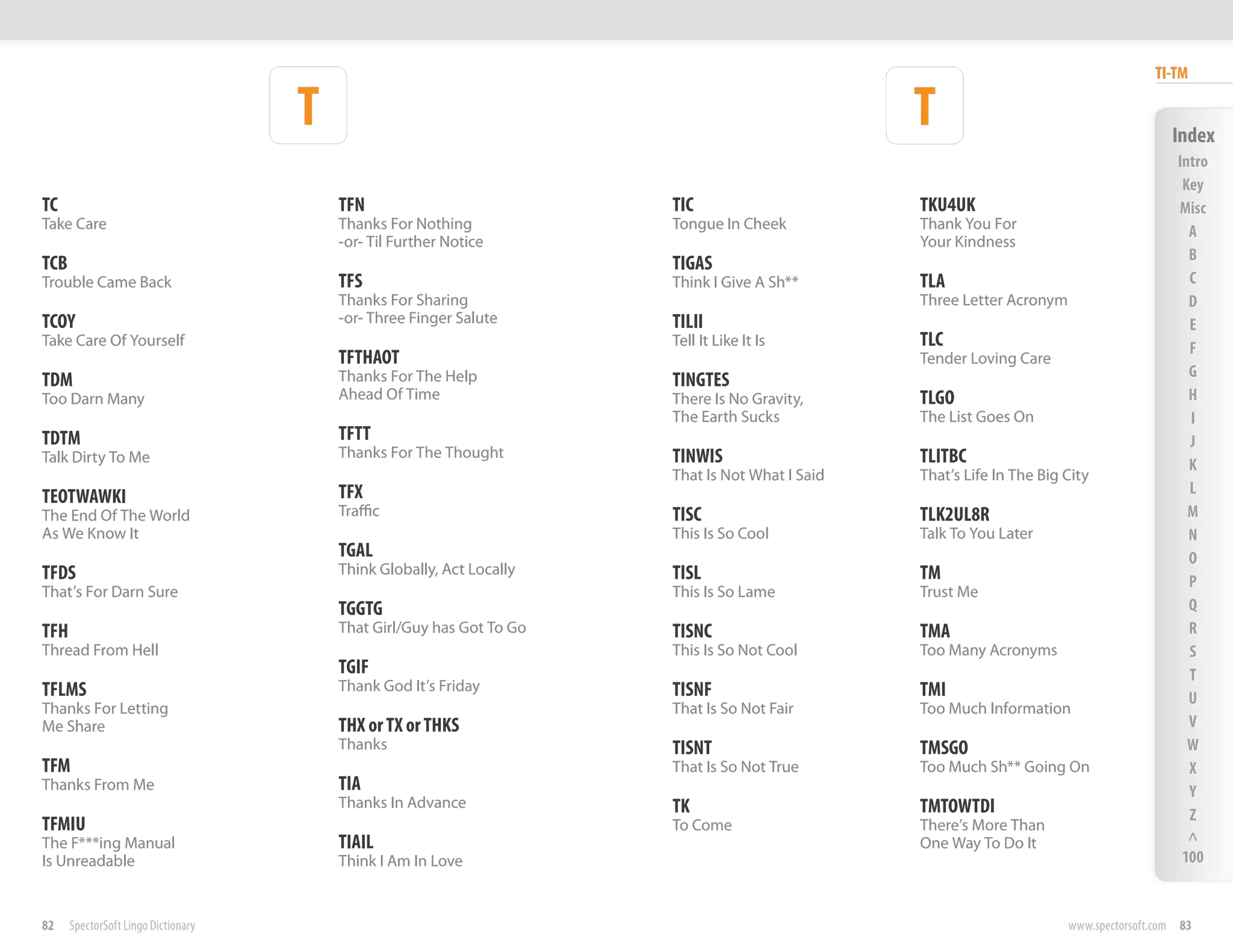 TI-TM

                                     T                                                           T                                        Index
                                                                                                                                           Intro
                                                                                                                                            Key
TC                                       TFN                           TIC                       TKU4UK                                    Misc
Take Care                                Thanks For Nothing            Tongue In Cheek           Thank You For                               A
                                         -or- Til Further Notice                                 Your Kindness
                                                                                                                                             B
TCB                                                                    TIGAS
Trouble Came Back                        TFS                           Think I Give A Sh**       TLA                                         C
                                         Thanks For Sharing                                      Three Letter Acronym                        D
TCOY                                     -or- Three Finger Salute      TILII                                                                 E
Take Care Of Yourself                                                  Tell It Like It Is        TLC                                         F
                                         TFTHAOT                                                 Tender Loving Care
                                         Thanks For The Help                                                                                 G
TDM                                                                    TINGTES
Too Darn Many                            Ahead Of Time                 There Is No Gravity,      TLGO                                        H
                                                                       The Earth Sucks           The List Goes On                            I
TDTM                                     TFTT                                                                                                J
Talk Dirty To Me                         Thanks For The Thought        TINWIS                    TLITBC                                      K
                                                                       That Is Not What I Said   That’s Life In The Big City
                                         TFX                                                                                                 L
TEOTWAWKI
The End Of The World                     Traffic                       TISC                      TLK2UL8R                                    M
As We Know It                                                          This Is So Cool           Talk To You Later                           N
                                         TGAL                                                                                                O
TFDS                                     Think Globally, Act Locally   TISL                      TM                                          P
That’s For Darn Sure                                                   This Is So Lame           Trust Me
                                         TGGTG                                                                                               Q
TFH                                      That Girl/Guy has Got To Go   TISNC                     TMA                                         R
Thread From Hell                                                       This Is So Not Cool       Too Many Acronyms                           S
                                         TGIF                                                                                                T
TFLMS                                    Thank God It’s Friday         TISNF                     TMI                                         U
Thanks For Letting                                                     That Is So Not Fair       Too Much Information
Me Share                                 THX or TX or THKS                                                                                   V
                                         Thanks                        TISNT                     TMSGO                                       W
TFM                                                                    That Is So Not True       Too Much Sh** Going On                      X
Thanks From Me                           TIA                                                                                                 Y
                                         Thanks In Advance             TK                        TMTOWTDI                                    Z
TFMIU                                                                  To Come                   There’s More Than
The F***ing Manual                       TIAIL                                                   One Way To Do It                            ^
Is Unreadable                            Think I Am In Love                                                                                 100


82    SpectorSoft Lingo Dictionary                                                                                      www.spectorsoft.com 83
 