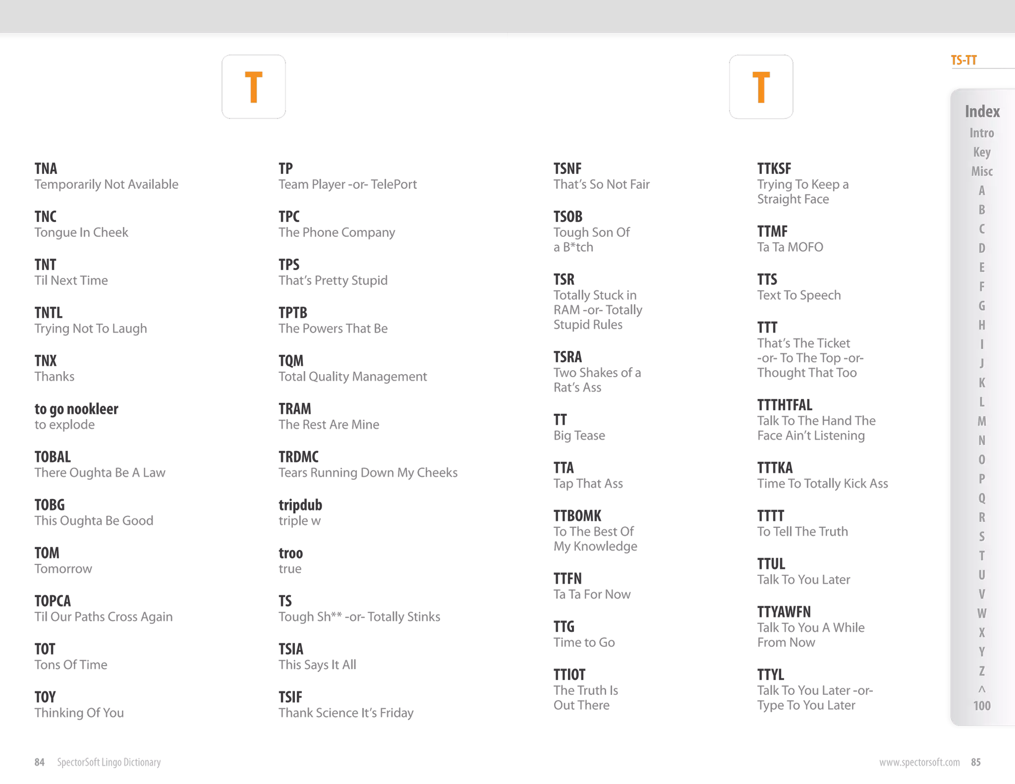 TS-TT

                                     T                                                         T                                          Index
                                                                                                                                           Intro
                                                                                                                                            Key
TNA                                      TP                               TSNF                 TTKSF                                       Misc
Temporarily Not Available                Team Player -or- TelePort        That’s So Not Fair   Trying To Keep a                              A
                                                                                               Straight Face
                                                                                                                                             B
TNC                                      TPC                              TSOB
Tongue In Cheek                          The Phone Company                Tough Son Of         TTMF                                          C
                                                                          a B*tch              Ta Ta MOFO                                    D
TNT                                      TPS                                                                                                 E
Til Next Time                            That’s Pretty Stupid             TSR                  TTS                                           F
                                                                          Totally Stuck in     Text To Speech
                                                                          RAM -or- Totally                                                   G
TNTL                                     TPTB
Trying Not To Laugh                      The Powers That Be               Stupid Rules         TTT                                           H
                                                                                               That’s The Ticket                             I
TNX                                      TQM                              TSRA                 -or- To The Top -or-                          J
Thanks                                   Total Quality Management         Two Shakes of a      Thought That Too
                                                                          Rat’s Ass                                                          K
                                                                                               TTTHTFAL                                      L
to go nookleer                           TRAM
to explode                               The Rest Are Mine                TT                   Talk To The Hand The                          M
                                                                          Big Tease            Face Ain’t Listening                          N
TOBAL                                    TRDMC                                                                                               O
There Oughta Be A Law                    Tears Running Down My Cheeks     TTA                  TTTKA
                                                                          Tap That Ass         Time To Totally Kick Ass                      P
                                                                                                                                             Q
TOBG                                     tripdub
This Oughta Be Good                      triple w                         TTBOMK               TTTT                                          R
                                                                          To The Best Of       To Tell The Truth                             S
                                                                          My Knowledge
TOM                                      troo                                                                                                T
Tomorrow                                 true                                                  TTUL
                                                                          TTFN                 Talk To You Later                             U
                                                                          Ta Ta For Now                                                      V
TOPCA                                    TS
Til Our Paths Cross Again                Tough Sh** -or- Totally Stinks                        TTYAWFN                                       W
                                                                          TTG                  Talk To You A While                           X
                                                                          Time to Go           From Now
TOT                                      TSIA                                                                                                Y
Tons Of Time                             This Says It All                                                                                    Z
                                                                          TTIOT                TTYL
                                                                          The Truth Is         Talk To You Later -or-                        ^
TOY                                      TSIF                             Out There            Type To You Later                            100
Thinking Of You                          Thank Science It’s Friday


84    SpectorSoft Lingo Dictionary                                                                                      www.spectorsoft.com 85
 