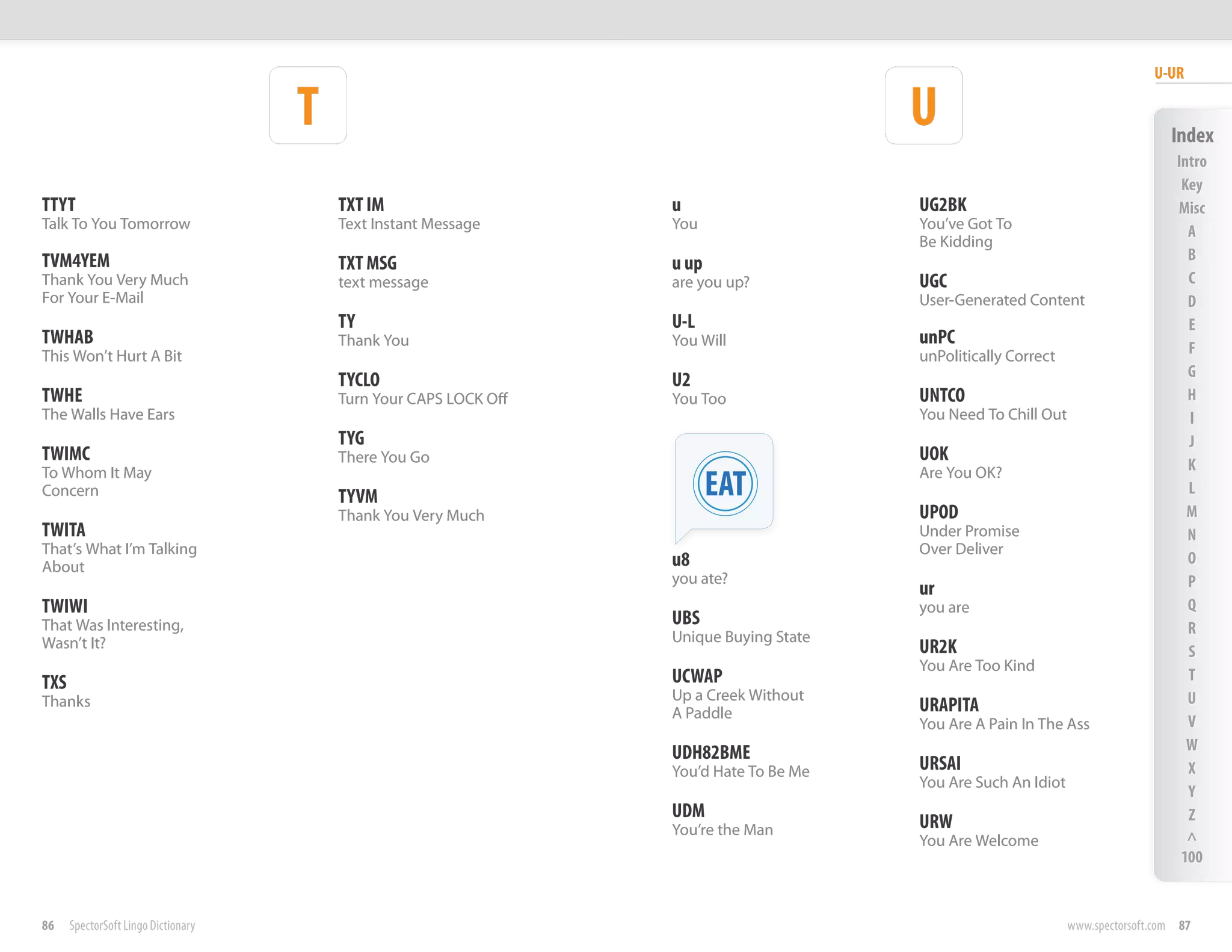 U-UR

                                     T                                                   U                                         Index
                                                                                                                                    Intro
                                                                                                                                     Key
TTYT                                     TXT IM                    u                     UG2BK                                      Misc
Talk To You Tomorrow                     Text Instant Message      You                   You’ve Got To                                A
                                                                                         Be Kidding
TVM4YEM                                                                                                                               B
                                         TXT MSG                   u up
Thank You Very Much                      text message              are you up?           UGC                                          C
For Your E-Mail                                                                          User-Generated Content                       D
                                         TY                        U-L                                                                E
TWHAB                                    Thank You                 You Will              unPC
This Won’t Hurt A Bit                                                                    unPolitically Correct                        F
                                                                                                                                      G
                                         TYCLO                     U2
TWHE                                     Turn Your CAPS LOCK Off   You Too               UNTCO                                        H
The Walls Have Ears                                                                      You Need To Chill Out                        I
                                         TYG                                                                                          J
TWIMC                                    There You Go                                    UOK
                                                                                                                                      K
To Whom It May
Concern                                  TYVM                             EAT            Are You OK?
                                                                                                                                      L
                                         Thank You Very Much                             UPOD                                         M
TWITA                                                                                    Under Promise                                N
That’s What I’m Talking                                                                  Over Deliver
About                                                              u8                                                                 O
                                                                   you ate?                                                           P
                                                                                         ur
TWIWI                                                                                    you are                                      Q
That Was Interesting,                                              UBS                                                                R
Wasn’t It?                                                         Unique Buying State
                                                                                         UR2K                                         S
                                                                                         You Are Too Kind
TXS                                                                UCWAP                                                              T
Thanks                                                             Up a Creek Without                                                 U
                                                                   A Paddle              URAPITA
                                                                                         You Are A Pain In The Ass                    V
                                                                   UDH82BME                                                           W
                                                                   You’d Hate To Be Me   URSAI                                        X
                                                                                         You Are Such An Idiot
                                                                                                                                      Y
                                                                   UDM                                                                Z
                                                                   You’re the Man        URW
                                                                                         You Are Welcome                              ^
                                                                                                                                     100


86    SpectorSoft Lingo Dictionary                                                                               www.spectorsoft.com 87
 