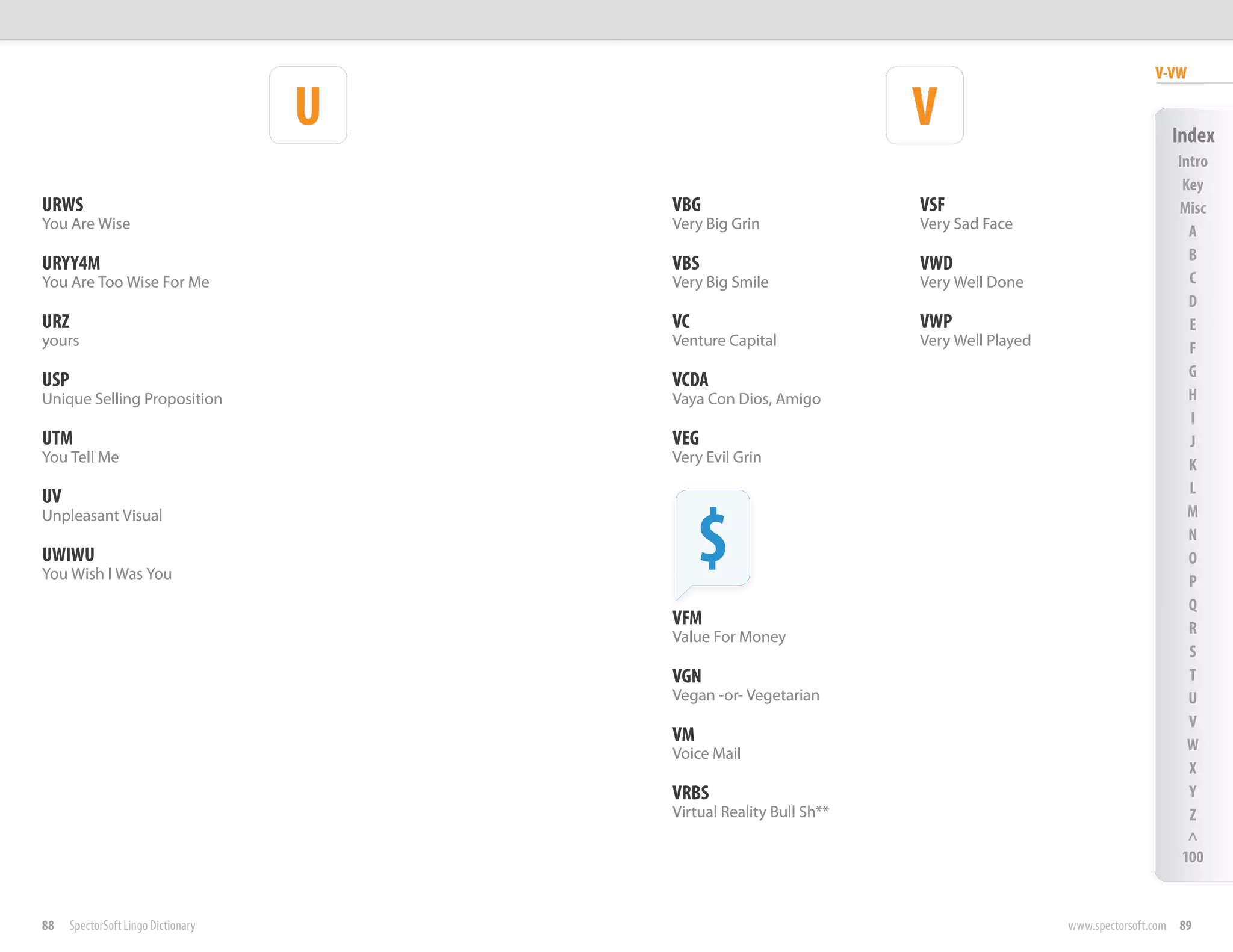 V-VW

                                     U                               V                                    Index
                                                                                                           Intro
                                                                                                            Key
URWS                                     VBG                         VSF                                   Misc
You Are Wise                             Very Big Grin               Very Sad Face                           A
                                                                                                             B
URYY4M                                   VBS                         VWD
You Are Too Wise For Me                  Very Big Smile              Very Well Done                          C
                                                                                                             D
URZ                                      VC                          VWP                                     E
yours                                    Venture Capital             Very Well Played                        F
                                                                                                             G
USP                                      VCDA
Unique Selling Proposition               Vaya Con Dios, Amigo                                                H
                                                                                                             I
UTM                                      VEG                                                                 J
You Tell Me                              Very Evil Grin                                                      K
                                                                                                             L
UV

                                              $
Unpleasant Visual                                                                                            M
                                                                                                             N
UWIWU                                                                                                        O
You Wish I Was You                                                                                           P
                                                                                                             Q
                                         VFM                                                                 R
                                         Value For Money
                                                                                                             S
                                         VGN                                                                 T
                                         Vegan -or- Vegetarian                                               U
                                                                                                             V
                                         VM                                                                  W
                                         Voice Mail
                                                                                                             X
                                         VRBS                                                                Y
                                         Virtual Reality Bull Sh**                                           Z
                                                                                                             ^
                                                                                                            100


88    SpectorSoft Lingo Dictionary                                                      www.spectorsoft.com 89
 
