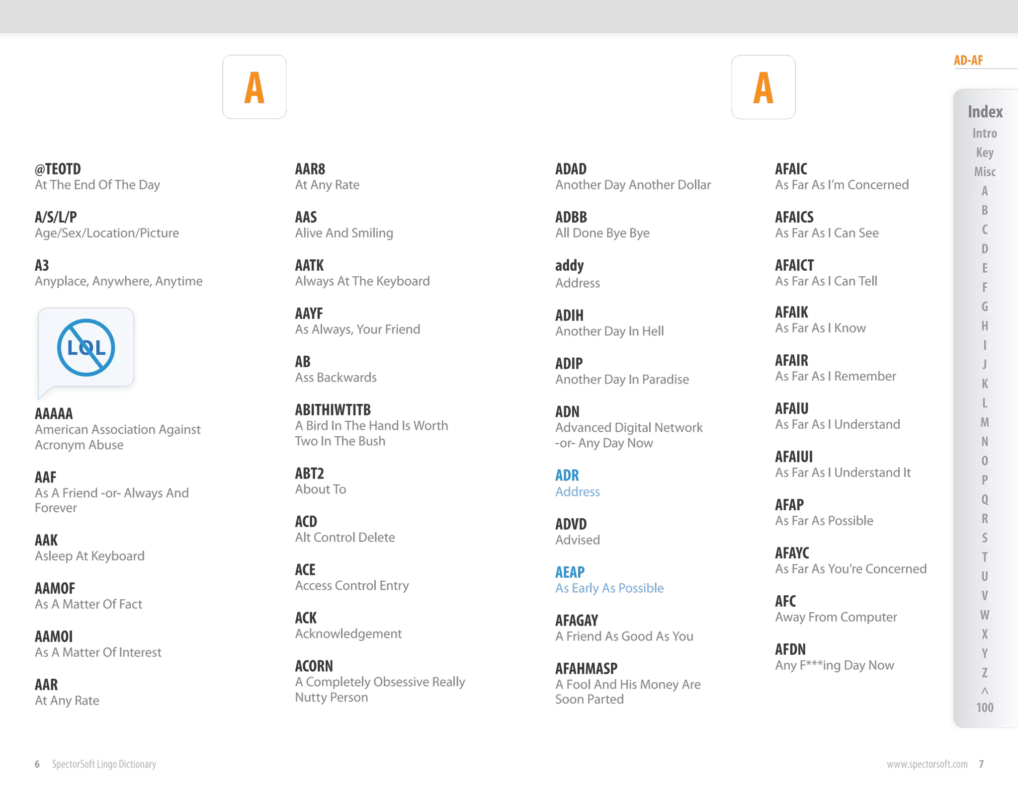 AD-AF

                                    A                                                                A                                           Index
                                                                                                                                                  Intro
                                                                                                                                                   Key
@TEOTD                                  AAR8                            ADAD                             AFAIC                                    Misc
At The End Of The Day                   At Any Rate                     Another Day Another Dollar       As Far As I’m Concerned                    A
                                                                                                                                                    B
A/S/L/P                                 AAS                             ADBB                             AFAICS
Age/Sex/Location/Picture                Alive And Smiling               All Done Bye Bye                 As Far As I Can See                        C
                                                                                                                                                    D
A3                                      AATK                            addy                             AFAICT                                     E
Anyplace, Anywhere, Anytime             Always At The Keyboard          Address                          As Far As I Can Tell                       F
                                                                                                         AFAIK                                      G
                                        AAYF                            ADIH
                                        As Always, Your Friend          Another Day In Hell              As Far As I Know                           H
        LOL                                                                                                                                         I
                                        AB                              ADIP                             AFAIR                                      J
                                        Ass Backwards                   Another Day In Paradise          As Far As I Remember
                                                                                                                                                    K
                                                                                                         AFAIU                                      L
AAAAA                                   ABITHIWTITB                     ADN
American Association Against            A Bird In The Hand Is Worth     Advanced Digital Network         As Far As I Understand                     M
Acronym Abuse                           Two In The Bush                 -or- Any Day Now                                                            N
                                                                                                         AFAIUI                                     O
AAF                                     ABT2                            ADR                              As Far As I Understand It
                                                                                                                                                    P
As A Friend -or- Always And             About To                        Address
                                                                                                         AFAP                                       Q
Forever
                                        ACD                             ADVD                             As Far As Possible                         R
AAK                                     Alt Control Delete              Advised                                                                     S
Asleep At Keyboard                                                                                       AFAYC                                      T
                                        ACE                             AEAP                             As Far As You’re Concerned
                                                                                                                                                    U
AAMOF                                   Access Control Entry            As Early As Possible
                                                                                                         AFC                                        V
As A Matter Of Fact
                                        ACK                             AFAGAY                           Away From Computer                         W
AAMOI                                   Acknowledgement                 A Friend As Good As You                                                     X
As A Matter Of Interest                                                                                  AFDN                                       Y
                                        ACORN                           AFAHMASP                         Any F***ing Day Now
                                                                                                                                                    Z
AAR                                     A Completely Obsessive Really   A Fool And His Money Are
                                        Nutty Person                    Soon Parted
                                                                                                                                                    ^
At Any Rate
                                                                                                                                                   100


6    SpectorSoft Lingo Dictionary                                                                                               www.spectorsoft.com 7
 