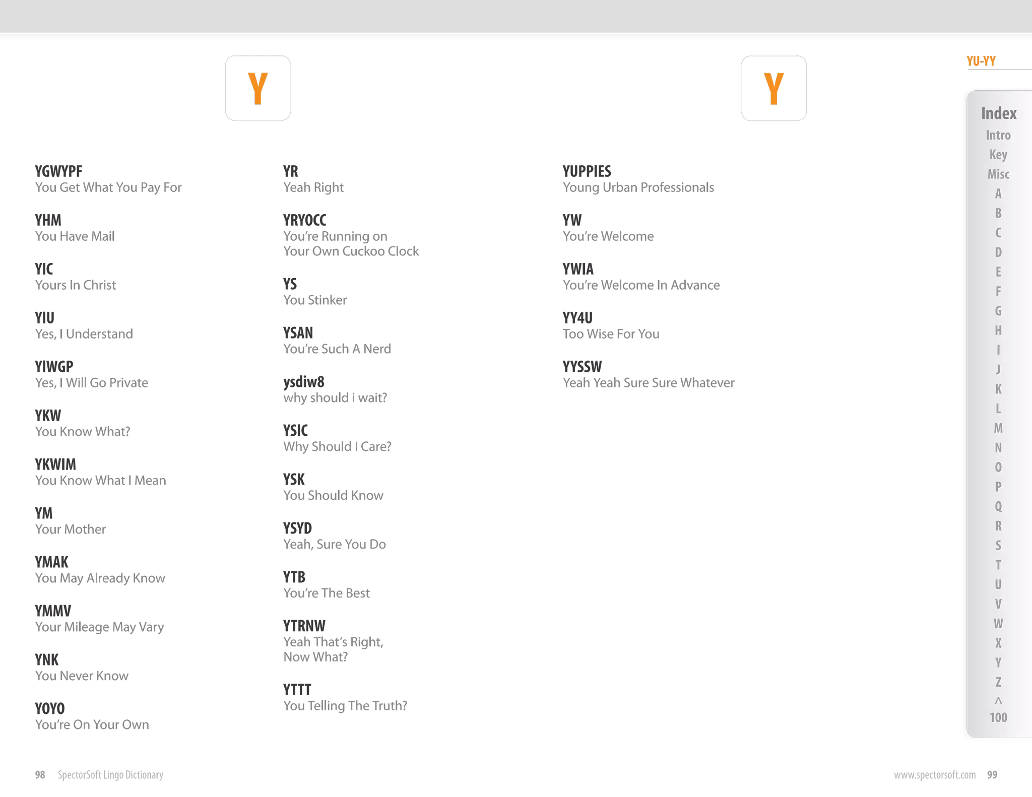 YU-YY

                                     Y                                                           Y                     Index
                                                                                                                        Intro
                                                                                                                         Key
YGWYPF                                   YR                       YUPPIES                                               Misc
You Get What You Pay For                 Yeah Right               Young Urban Professionals                               A
                                                                                                                          B
YHM                                      YRYOCC                   YW
You Have Mail                            You’re Running on        You’re Welcome                                          C
                                         Your Own Cuckoo Clock                                                            D
YIC                                                               YWIA                                                    E
Yours In Christ                          YS                       You’re Welcome In Advance                               F
                                         You Stinker
                                                                                                                          G
YIU                                                               YY4U
Yes, I Understand                        YSAN                     Too Wise For You                                        H
                                         You’re Such A Nerd                                                               I
YIWGP                                                             YYSSW                                                   J
Yes, I Will Go Private                   ysdiw8                   Yeah Yeah Sure Sure Whatever                            K
                                         why should i wait?
                                                                                                                          L
YKW
You Know What?                           YSIC                                                                             M
                                         Why Should I Care?                                                               N
YKWIM                                                                                                                     O
You Know What I Mean                     YSK                                                                              P
                                         You Should Know
                                                                                                                          Q
YM
Your Mother                              YSYD                                                                             R
                                         Yeah, Sure You Do                                                                S
YMAK                                                                                                                      T
You May Already Know                     YTB                                                                              U
                                         You’re The Best
                                                                                                                          V
YMMV
Your Mileage May Vary                    YTRNW                                                                            W
                                         Yeah That’s Right,                                                               X
YNK                                      Now What?                                                                        Y
You Never Know                                                                                                            Z
                                         YTTT
                                         You Telling The Truth?                                                           ^
YOYO                                                                                                                     100
You’re On Your Own


98    SpectorSoft Lingo Dictionary                                                                   www.spectorsoft.com 99
 