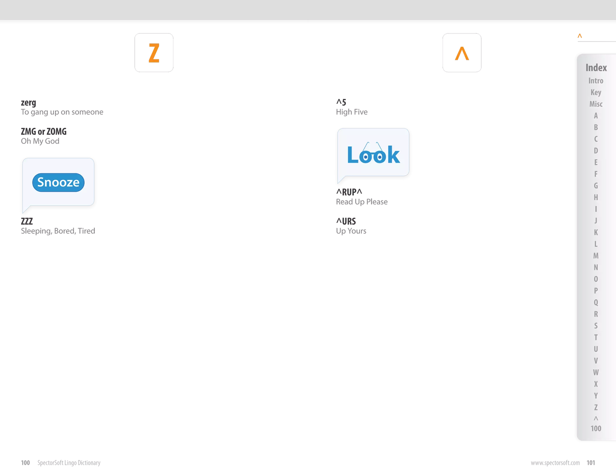 ^

                                      Z                    ^                       Index
                                                                                   Intro
                                                                                    Key
zerg                                      ^5                                       Misc
To gang up on someone                     High Five                                  A
                                                                                     B
ZMG or ZOMG
Oh My God                                                                            C

                                               Look                                  D
                                                                                     E
                                                                                     F
       Snooze                                                                        G
                                          ^RUP^                                      H
                                          Read Up Please
                                                                                     I
ZZZ                                       ^URS                                       J
Sleeping, Bored, Tired                    Up Yours                                   K
                                                                                     L
                                                                                     M
                                                                                     N
                                                                                     O
                                                                                     P
                                                                                     Q
                                                                                     R
                                                                                     S
                                                                                     T
                                                                                     U
                                                                                     V
                                                                                     W
                                                                                     X
                                                                                     Y
                                                                                     Z
                                                                                     ^
                                                                                    100


100    SpectorSoft Lingo Dictionary                            www.spectorsoft.com 101
 