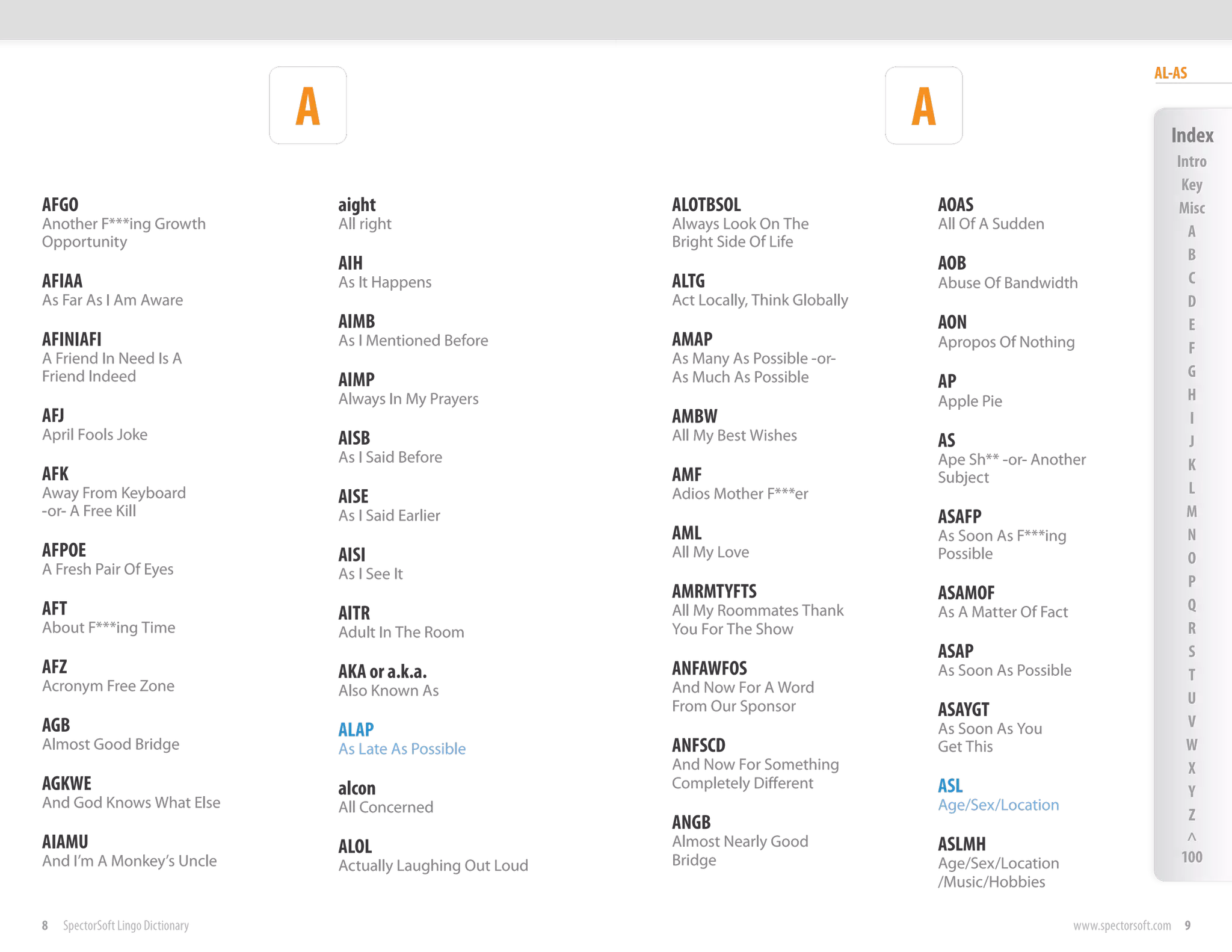 AL-AS

                                   A                                                              A                                          Index
                                                                                                                                              Intro
                                                                                                                                               Key
AFGO                                   aight                        ALOTBSOL                          AOAS                                    Misc
Another F***ing Growth                 All right                    Always Look On The                All Of A Sudden                           A
Opportunity                                                         Bright Side Of Life
                                                                                                                                                B
                                       AIH                                                            AOB
AFIAA                                  As It Happens                ALTG                              Abuse Of Bandwidth                        C
As Far As I Am Aware                                                Act Locally, Think Globally                                                 D
                                       AIMB                                                           AON                                       E
AFINIAFI                               As I Mentioned Before        AMAP                              Apropos Of Nothing                        F
A Friend In Need Is A                                               As Many As Possible -or-
Friend Indeed                                                       As Much As Possible                                                         G
                                       AIMP                                                           AP
                                       Always In My Prayers                                           Apple Pie                                 H
AFJ                                                                 AMBW                                                                        I
April Fools Joke                       AISB                         All My Best Wishes                AS                                        J
                                       As I Said Before                                               Ape Sh** -or- Another                     K
AFK                                                                 AMF                               Subject
Away From Keyboard                                                  Adios Mother F***er                                                         L
                                       AISE
-or- A Free Kill                       As I Said Earlier                                              ASAFP                                     M
                                                                    AML                               As Soon As F***ing                        N
AFPOE                                  AISI                         All My Love                       Possible                                  O
A Fresh Pair Of Eyes                   As I See It                                                                                              P
                                                                    AMRMTYFTS                         ASAMOF
AFT                                                                 All My Roommates Thank                                                      Q
                                       AITR                                                           As A Matter Of Fact
About F***ing Time                     Adult In The Room            You For The Show                                                            R
                                                                                                      ASAP                                      S
AFZ                                    AKA or a.k.a.                ANFAWFOS                          As Soon As Possible                       T
Acronym Free Zone                      Also Known As                And Now For A Word
                                                                    From Our Sponsor                                                            U
                                                                                                      ASAYGT
AGB                                                                                                                                             V
                                       ALAP                                                           As Soon As You
Almost Good Bridge                     As Late As Possible          ANFSCD                            Get This                                  W
                                                                    And Now For Something                                                       X
AGKWE                                  alcon                        Completely Different              ASL                                       Y
And God Knows What Else                All Concerned                                                  Age/Sex/Location
                                                                    ANGB                                                                        Z
AIAMU                                                               Almost Nearly Good                ASLMH                                     ^
                                       ALOL                                                                                                    100
And I’m A Monkey’s Uncle               Actually Laughing Out Loud   Bridge                            Age/Sex/Location
                                                                                                      /Music/Hobbies

8   SpectorSoft Lingo Dictionary                                                                                            www.spectorsoft.com 9
 