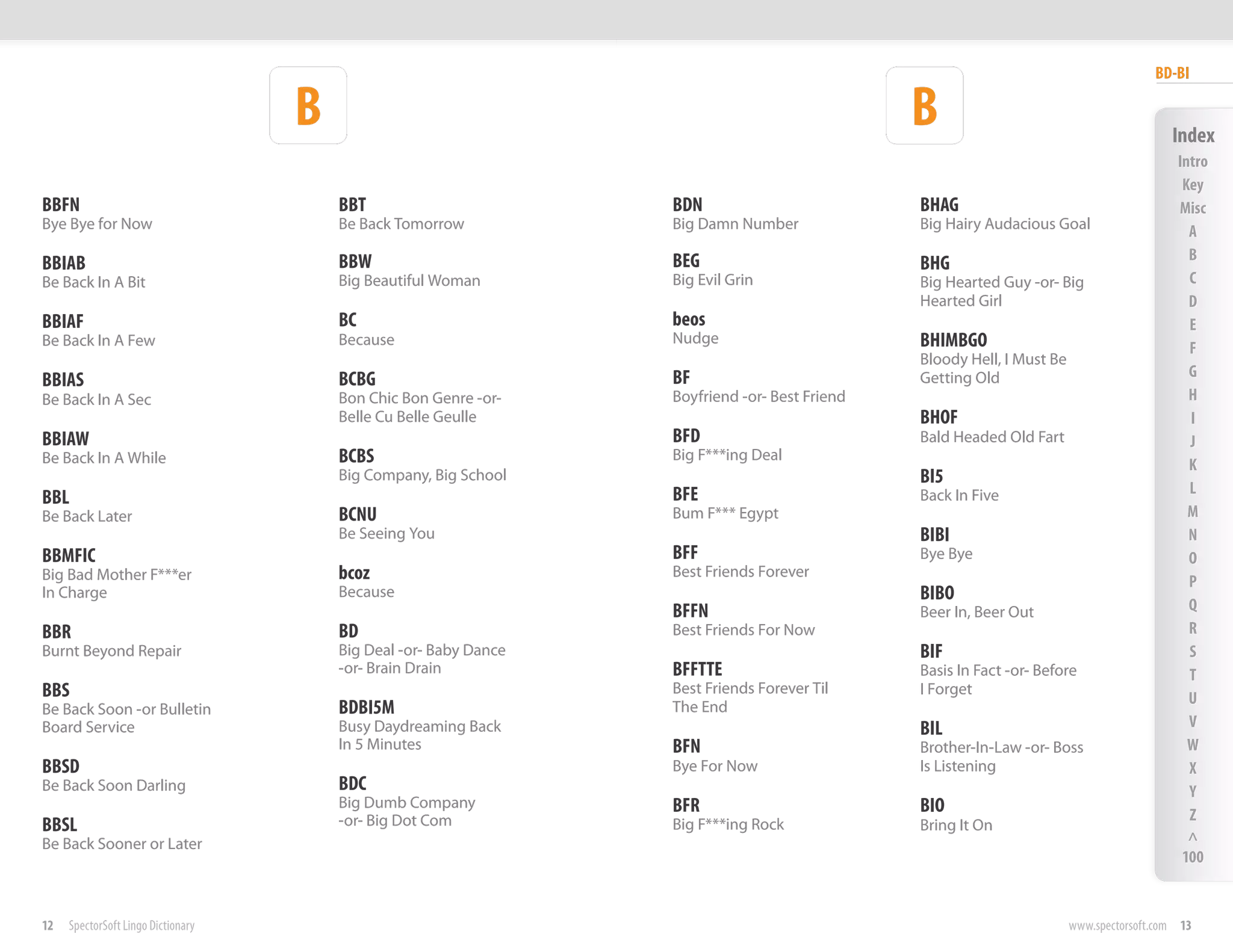 BD-BI

                                    B                                                           B                                          Index
                                                                                                                                            Intro
                                                                                                                                             Key
BBFN                                    BBT                        BDN                          BHAG                                        Misc
Bye Bye for Now                         Be Back Tomorrow           Big Damn Number              Big Hairy Audacious Goal                      A
                                        BBW                        BEG                                                                        B
BBIAB                                                                                           BHG
Be Back In A Bit                        Big Beautiful Woman        Big Evil Grin                Big Hearted Guy -or- Big                      C
                                                                                                Hearted Girl                                  D
BBIAF                                   BC                         beos                                                                       E
Be Back In A Few                        Because                    Nudge                        BHIMBGO                                       F
                                                                                                Bloody Hell, I Must Be
                                        BCBG                       BF                                                                         G
BBIAS                                                                                           Getting Old
Be Back In A Sec                        Bon Chic Bon Genre -or-    Boyfriend -or- Best Friend                                                 H
                                        Belle Cu Belle Geulle                                   BHOF                                          I
BBIAW                                                              BFD                          Bald Headed Old Fart                          J
Be Back In A While                      BCBS                       Big F***ing Deal
                                                                                                                                              K
                                        Big Company, Big School                                 BI5
                                                                   BFE                                                                        L
BBL                                                                                             Back In Five
Be Back Later                           BCNU                       Bum F*** Egypt                                                             M
                                        Be Seeing You                                           BIBI                                          N
BBMFIC                                                             BFF                          Bye Bye                                       O
Big Bad Mother F***er                   bcoz                       Best Friends Forever
                                                                                                                                              P
In Charge                               Because                                                 BIBO
                                                                   BFFN                         Beer In, Beer Out                             Q
BBR                                     BD                         Best Friends For Now                                                       R
Burnt Beyond Repair                     Big Deal -or- Baby Dance                                BIF                                           S
                                        -or- Brain Drain           BFFTTE                       Basis In Fact -or- Before                     T
BBS                                                                Best Friends Forever Til     I Forget
                                                                                                                                              U
Be Back Soon -or Bulletin               BDBI5M                     The End
Board Service                           Busy Daydreaming Back                                   BIL                                           V
                                        In 5 Minutes               BFN                          Brother-In-Law -or- Boss                      W
BBSD                                                               Bye For Now                  Is Listening                                  X
Be Back Soon Darling                    BDC                                                                                                   Y
                                        Big Dumb Company           BFR                          BIO
                                        -or- Big Dot Com                                                                                      Z
BBSL                                                               Big F***ing Rock             Bring It On
Be Back Sooner or Later                                                                                                                       ^
                                                                                                                                             100


12   SpectorSoft Lingo Dictionary                                                                                        www.spectorsoft.com 13
 