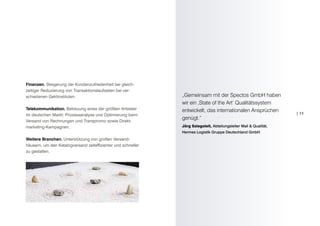 Finanzen. Steigerung der Kundenzufriedenheit bei gleich-
zeitiger Reduzierung von Transaktionslaufzeiten bei ver-
schiedenen Geldinstituten.                                     „Gemeinsam mit der Spectos GmbH haben
                                                               wir ein ‚State of the Art‘ Qualitätssystem
Telekommunikation. Betreuung eines der größten Anbieter        entwickelt, das internationalen Ansprüchen
im deutschen Markt: Prozessanalyse und Optimierung beim                                                             | 11
                                                               genügt.“
Versand von Rechnungen und Transpromo sowie Direkt-
marketing-Kampagnen.                                           Jörg Sziegoleit, Abteilungsleiter Mail & Qualität,
                                                               Hermes Logistik Gruppe Deutschland GmbH
Weitere Branchen. Unterstützung von großen Versand-
häusern, um den Katalogversand zeiteffizienter und schneller
zu gestalten.
 