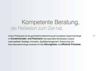 Kompetente Beratung,
  die Perfektion zum Ziel hat.
Unsere Philosophie ist die ganzheitliche Betrachtung der komplexen Zusammenhänge   | 13

im Kundenkontakt- und Postmarkt. Die besondere Kombination unserer
Leistungsfelder Strategie, Innovation, Qualitätsmanagement, Outsourcing und
Informationstechnologie bedeuten für Sie reibungslose und effiziente Prozesse.
 