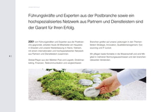 Unternehmen



     Führungskräfte und Experten aus der Postbranche sowie ein
     hochspezialisiertes Netzwerk aus Partnern und Dienstleistern sind
     der Garant für Ihren Erfolg.


     2001 von Führungskräften und Experten aus der Postbran-       Branchen greifen auf unsere Leistungen in den Themen-
     che gegründet, arbeiten heute 30 Mitarbeiter am Hauptsitz     feldern Strategie, Innovation, Qualitätsmanagement, Out-
     in Dresden und unserer Niederlassung in Hanoi, Vietnam,       sourcing und IT zurück.
     mit einem internationalen und hochspezialisierten Netzwerk
     aus Partnern und Dienstleistern zusammen.                     Wir pflegen beste Kontakte in die Wissenschaft und sind Mit-
6|                                                                 glied in mehreren Normungsausschüssen und den branchen-
     Global-Player aus den Märkten Post und Logistik, Direktmar-   relevanten Verbänden.
     keting, Finanzen, Telekommunikation und vergleichbaren
 